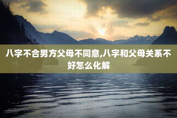 八字不合男方父母不同意,八字和父母关系不好怎么化解