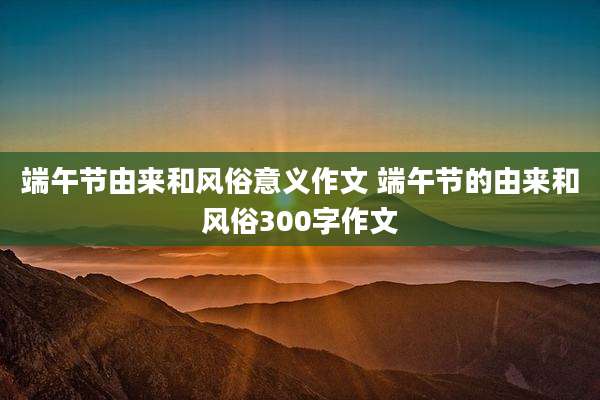 端午节由来和风俗意义作文 端午节的由来和风俗300字作文