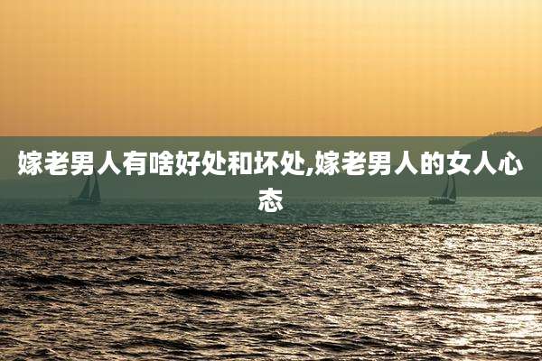 嫁老男人有啥好处和坏处,嫁老男人的女人心态