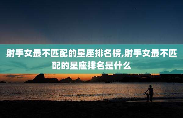 射手女最不匹配的星座排名榜,射手女最不匹配的星座排名是什么