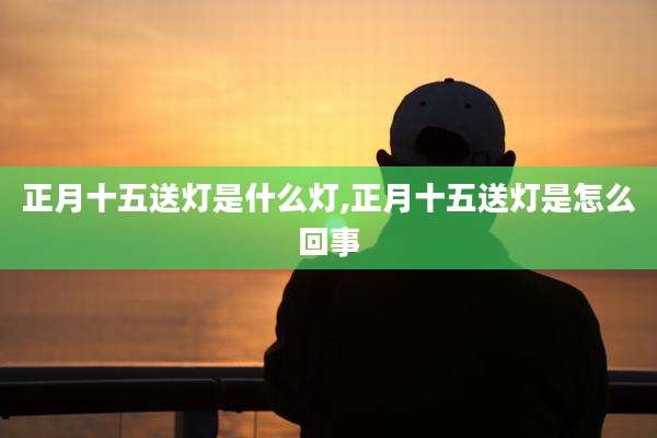 正月十五送灯是什么灯,正月十五送灯是怎么回事