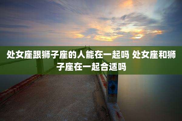 处女座跟狮子座的人能在一起吗 处女座和狮子座在一起合适吗