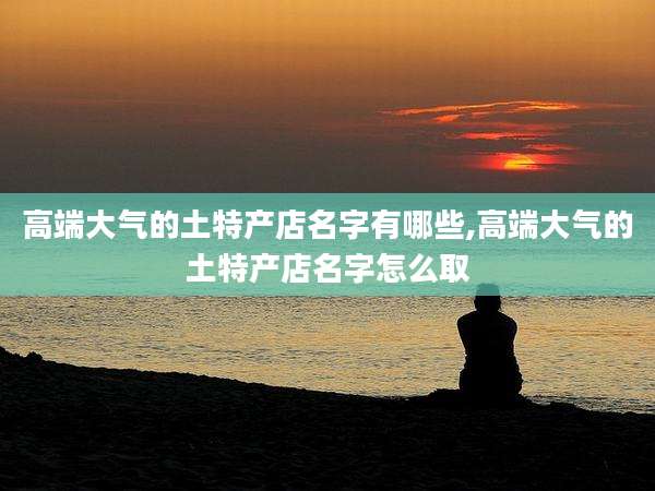 高端大气的土特产店名字有哪些,高端大气的土特产店名字怎么取