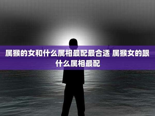 属猴的女和什么属相最配最合适 属猴女的跟什么属相最配