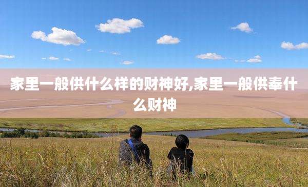 家里一般供什么样的财神好,家里一般供奉什么财神