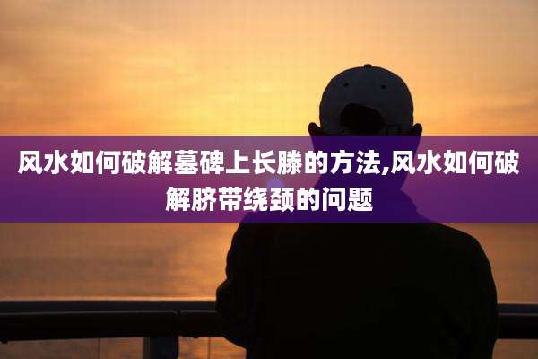 风水如何破解墓碑上长滕的方法,风水如何破解脐带绕颈的问题