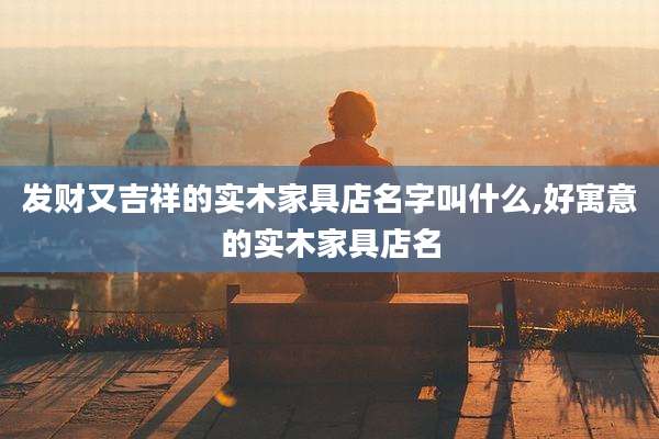 发财又吉祥的实木家具店名字叫什么,好寓意的实木家具店名