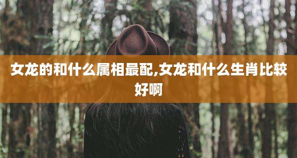 女龙的和什么属相最配,女龙和什么生肖比较好啊