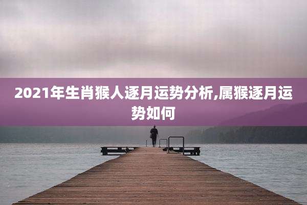 2021年生肖猴人逐月运势分析,属猴逐月运势如何