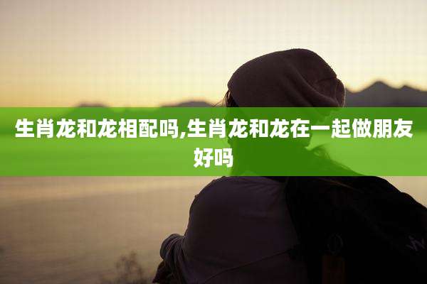 生肖龙和龙相配吗,生肖龙和龙在一起做朋友好吗