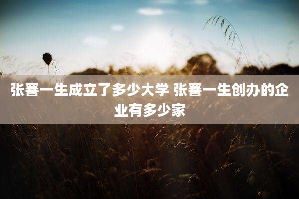 张謇一生成立了多少大学 张謇一生创办的企业有多少家