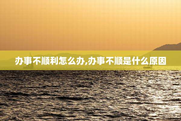 办事不顺利怎么办,办事不顺是什么原因