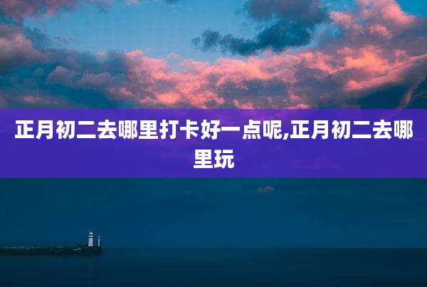 正月初二去哪里打卡好一点呢,正月初二去哪里玩