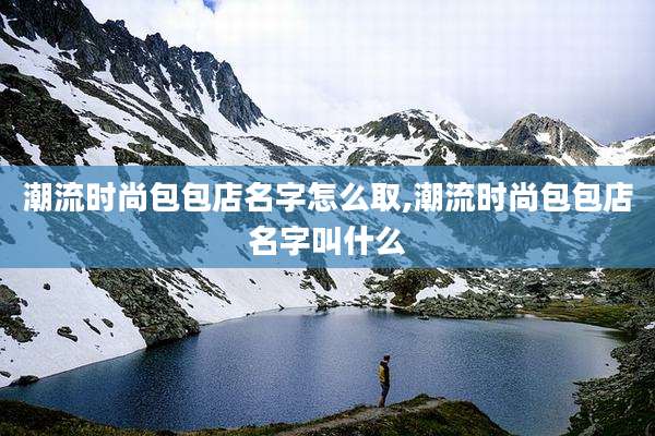 潮流时尚包包店名字怎么取,潮流时尚包包店名字叫什么