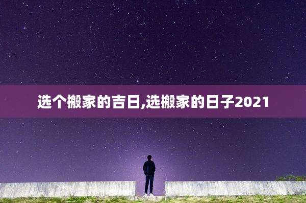 选个搬家的吉日,选搬家的日子2021