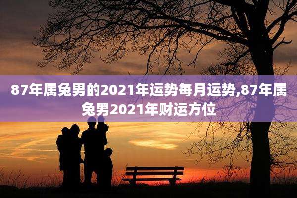 87年属兔男的2021年运势每月运势,87年属兔男2021年财运方位
