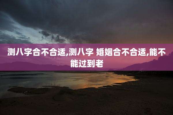 测八字合不合适,测八字 婚姻合不合适,能不能过到老