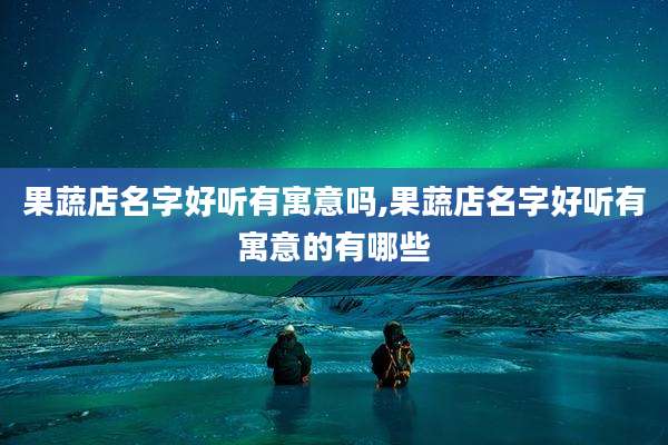 果蔬店名字好听有寓意吗,果蔬店名字好听有寓意的有哪些