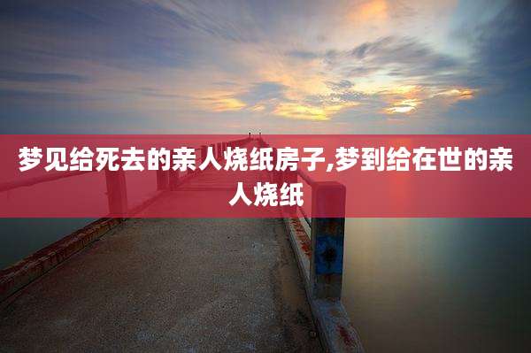 梦见给死去的亲人烧纸房子,梦到给在世的亲人烧纸