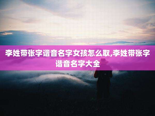 李姓带张字谐音名字女孩怎么取,李姓带张字谐音名字大全