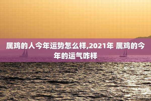 属鸡的人今年运势怎么样,2021年 属鸡的今年的运气咋样