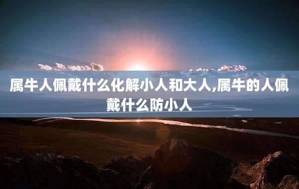 属牛人佩戴什么化解小人和大人,属牛的人佩戴什么防小人