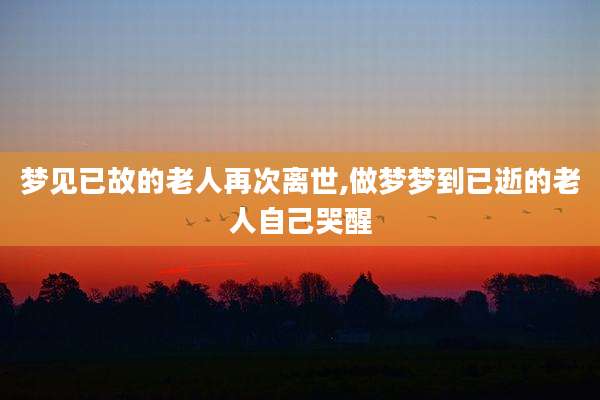 梦见已故的老人再次离世,做梦梦到已逝的老人自己哭醒