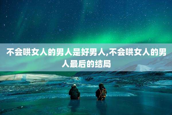 不会哄女人的男人是好男人,不会哄女人的男人最后的结局