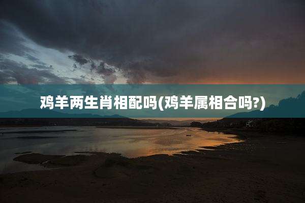 鸡羊两生肖相配吗(鸡羊属相合吗?)
