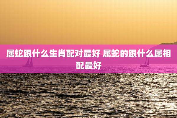 属蛇跟什么生肖配对最好 属蛇的跟什么属相配最好