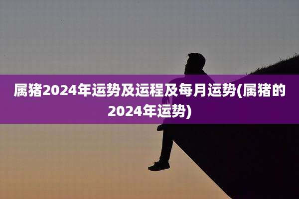 属猪2024年运势及运程及每月运势(属猪的2024年运势)