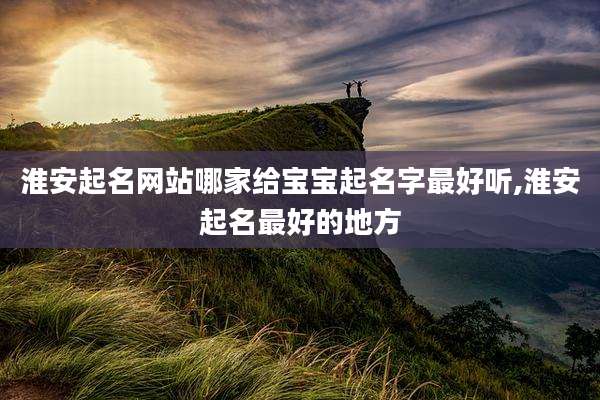 淮安起名网站哪家给宝宝起名字最好听,淮安起名最好的地方