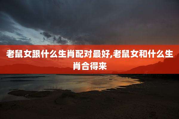 老鼠女跟什么生肖配对最好,老鼠女和什么生肖合得来