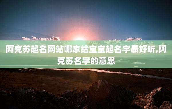 阿克苏起名网站哪家给宝宝起名字最好听,阿克苏名字的意思