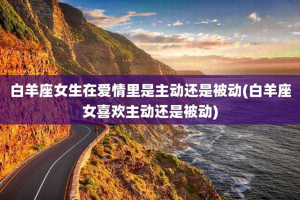 白羊座女生在爱情里是主动还是被动(白羊座女喜欢主动还是被动)