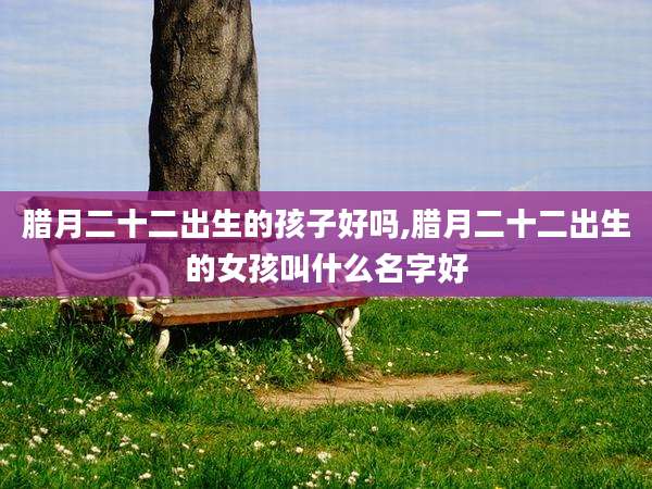 腊月二十二出生的孩子好吗,腊月二十二出生的女孩叫什么名字好