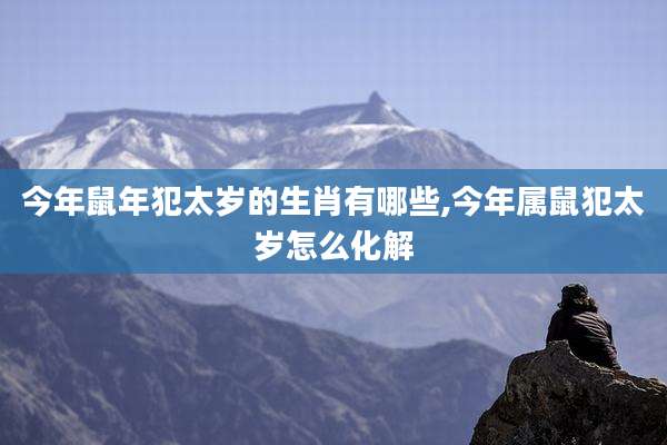 今年鼠年犯太岁的生肖有哪些,今年属鼠犯太岁怎么化解