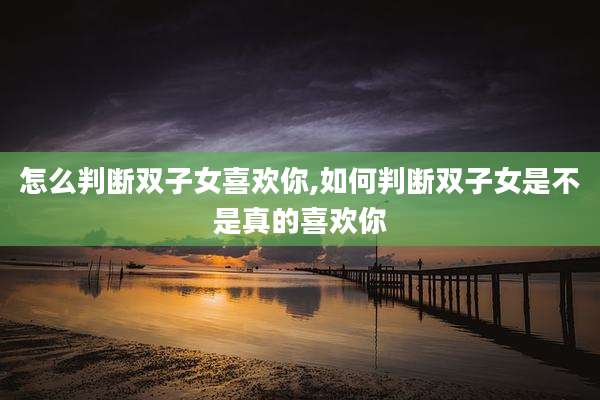 怎么判断双子女喜欢你,如何判断双子女是不是真的喜欢你