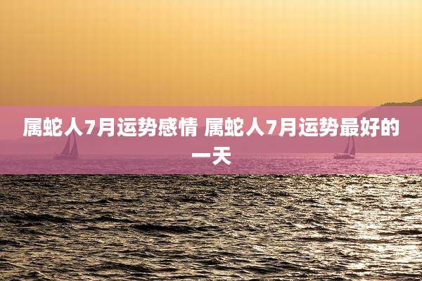 属蛇人7月运势感情 属蛇人7月运势最好的一天