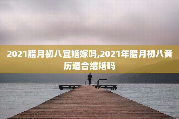 2021腊月初八宜婚嫁吗,2021年腊月初八黄历适合结婚吗