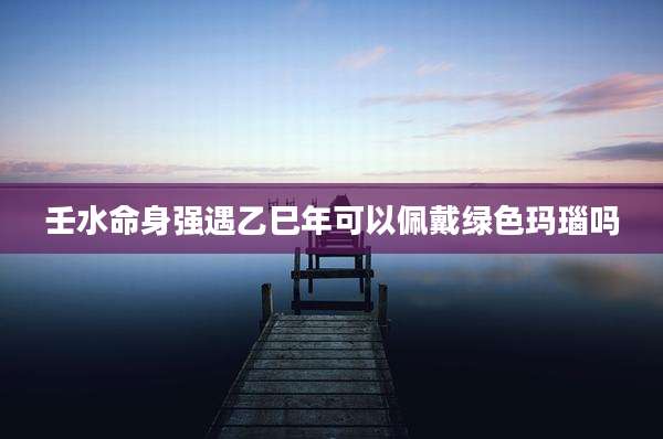 壬水命身强遇乙巳年可以佩戴绿色玛瑙吗