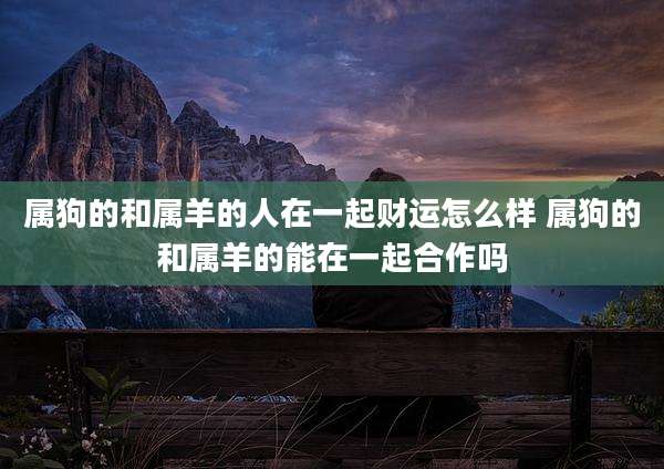 属狗的和属羊的人在一起财运怎么样 属狗的和属羊的能在一起合作吗