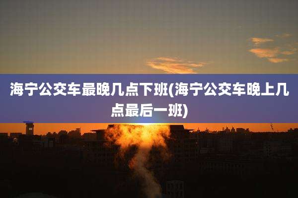 海宁公交车最晚几点下班(海宁公交车晚上几点最后一班)