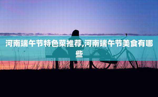 河南端午节特色菜推荐,河南端午节美食有哪些