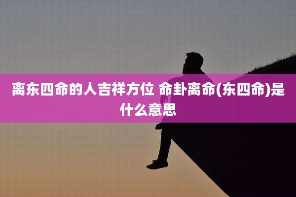 离东四命的人吉祥方位 命卦离命(东四命)是什么意思