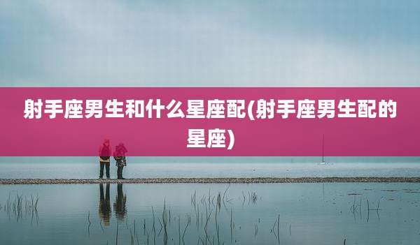 射手座男生和什么星座配(射手座男生配的星座)