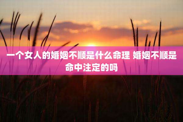 一个女人的婚姻不顺是什么命理 婚姻不顺是命中注定的吗
