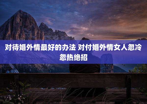 对待婚外情最好的办法 对付婚外情女人忽冷忽热绝招