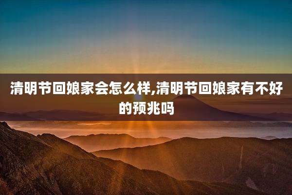 清明节回娘家会怎么样,清明节回娘家有不好的预兆吗