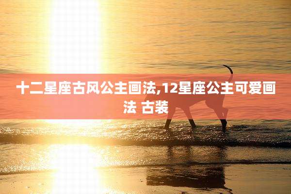 十二星座古风公主画法,12星座公主可爱画法 古装